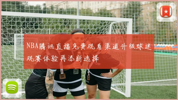 NBA腾讯直播免费观看渠道升级球迷观赛体验再添新选择