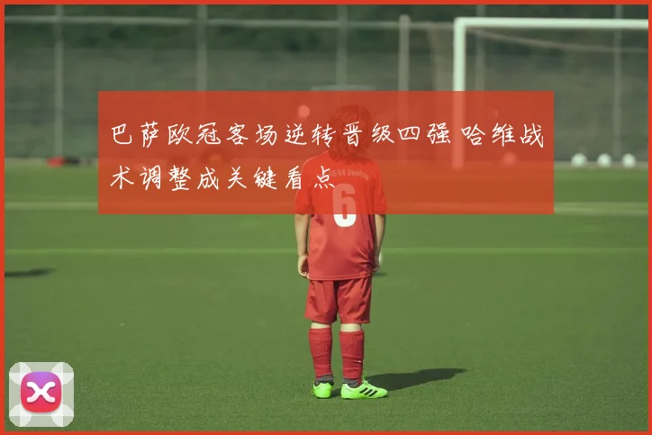 巴萨欧冠客场逆转晋级四强 哈维战术调整成关键看点