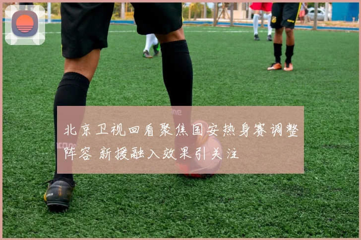 北京卫视回看聚焦国安热身赛调整阵容 新援融入效果引关注
