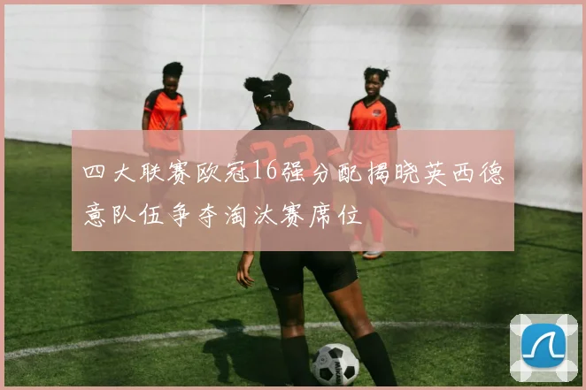 四大联赛欧冠16强分配揭晓英西德意队伍争夺淘汰赛席位