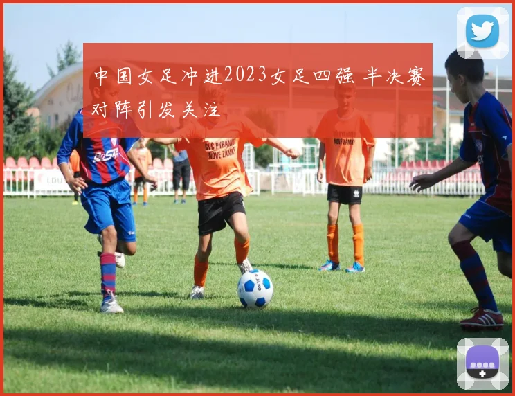 中国女足冲进2023女足四强 半决赛对阵引发关注