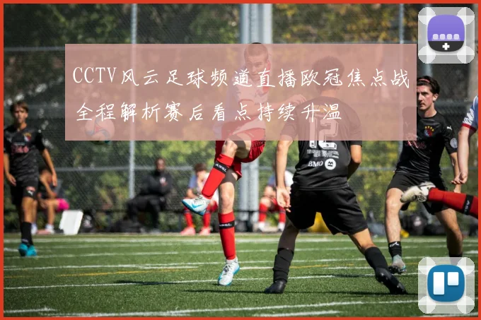 CCTV风云足球频道直播欧冠焦点战全程解析赛后看点持续升温