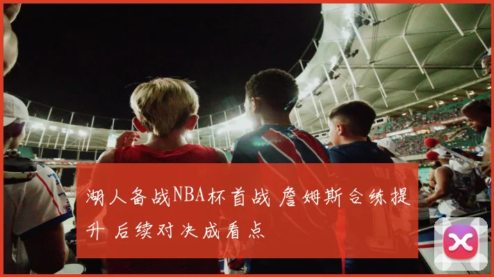 湖人备战NBA杯首战 詹姆斯合练提升 后续对决成看点