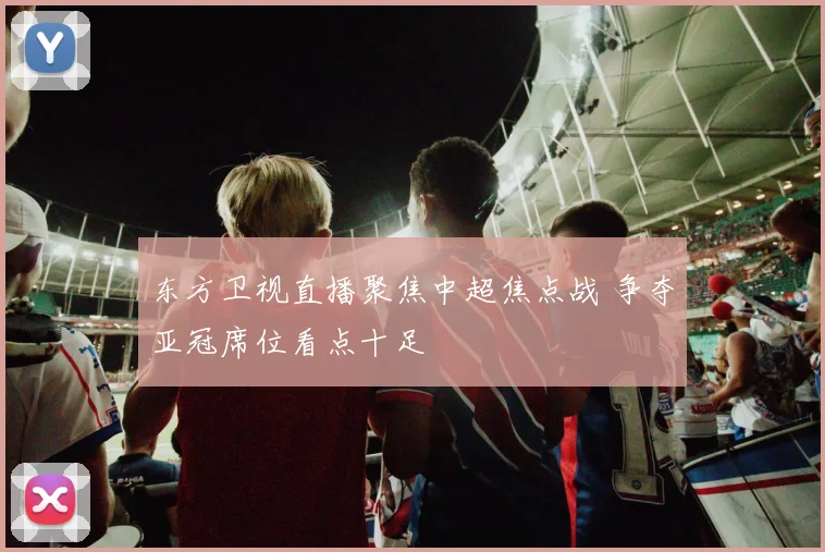 东方卫视直播聚焦中超焦点战 争夺亚冠席位看点十足