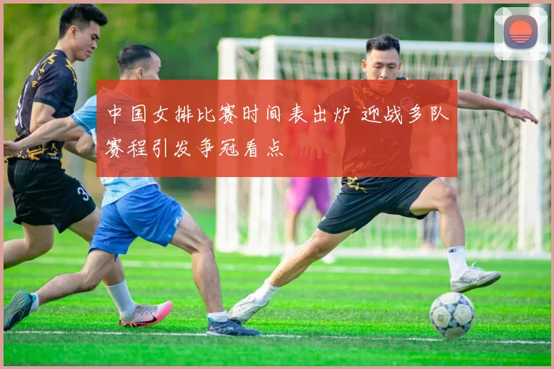 中国女排比赛时间表出炉 迎战多队赛程引发争冠看点