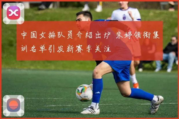中国女排队员介绍出炉 朱婷领衔集训名单引发新赛季关注