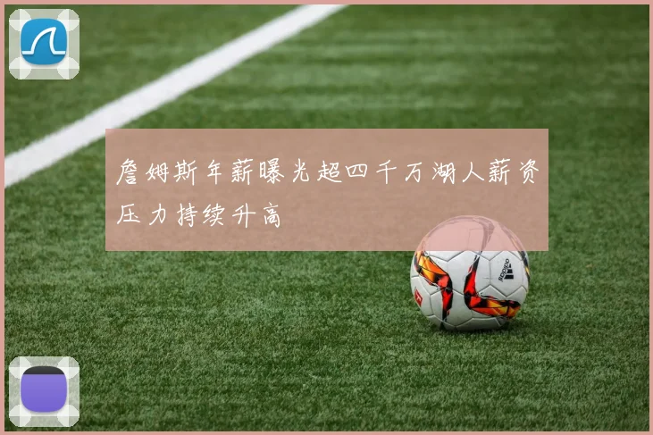 詹姆斯年薪曝光超四千万湖人薪资压力持续升高