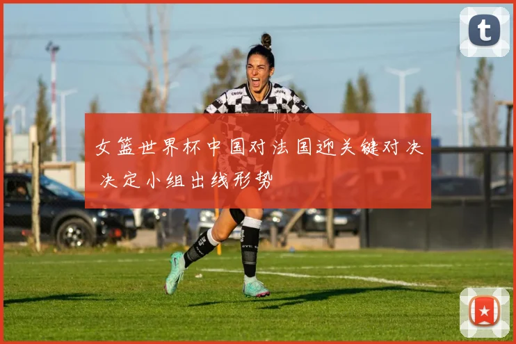 女篮世界杯中国对法国迎关键对决 决定小组出线形势