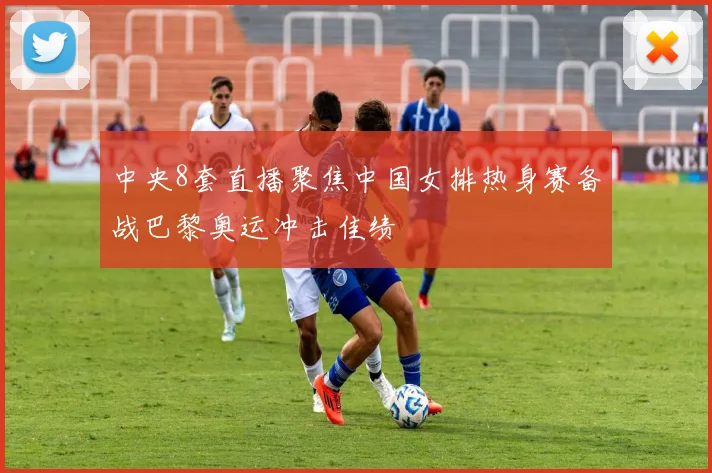 中央8套直播聚焦中国女排热身赛备战巴黎奥运冲击佳绩