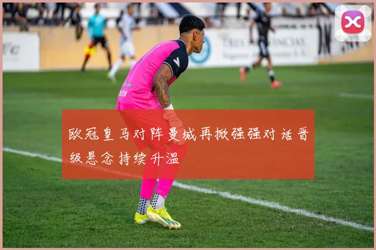 欧冠皇马对阵曼城再掀强强对话晋级悬念持续升温