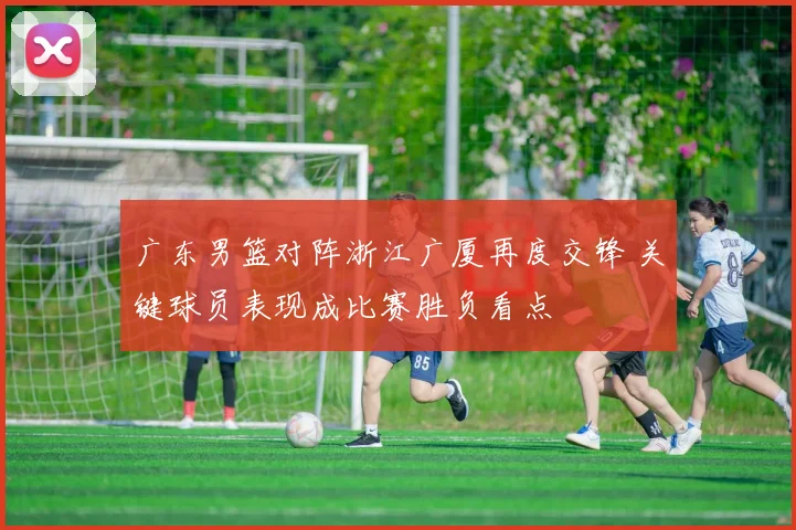 广东男篮对阵浙江广厦再度交锋 关键球员表现成比赛胜负看点