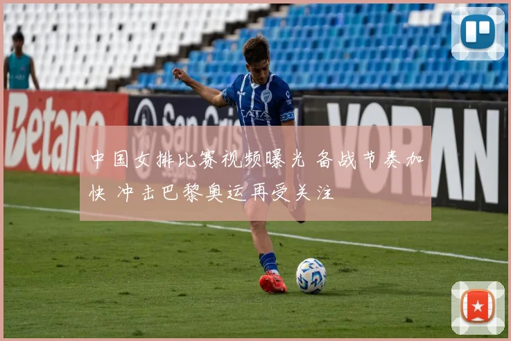 中国女排比赛视频曝光 备战节奏加快 冲击巴黎奥运再受关注