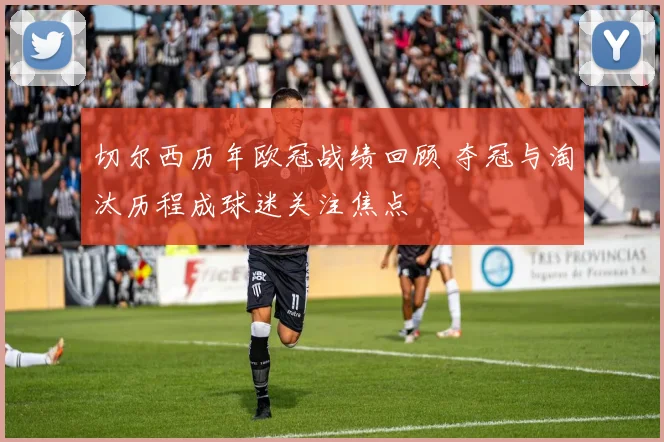 切尔西历年欧冠战绩回顾 夺冠与淘汰历程成球迷关注焦点