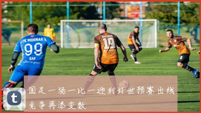 国足一场一比一迎利好世预赛出线竞争再添变数