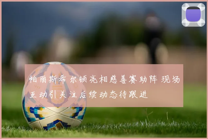 帕丽斯希尔顿亮相慈善赛助阵 现场互动引关注后续动态待跟进