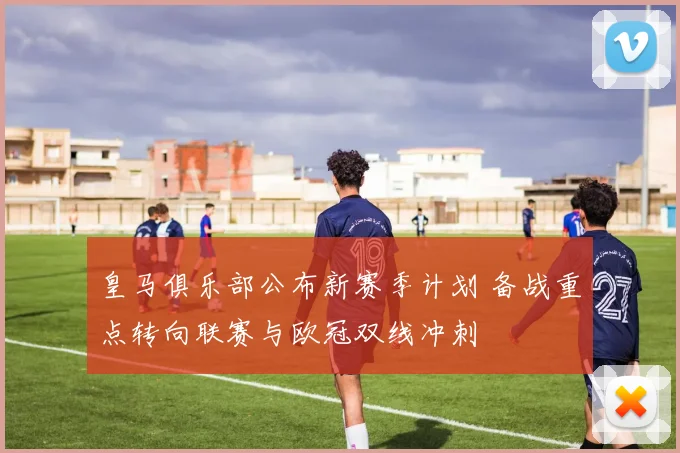 皇马俱乐部公布新赛季计划 备战重点转向联赛与欧冠双线冲刺