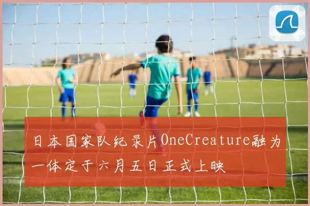 日本国家队纪录片OneCreature融为一体定于六月五日正式上映
