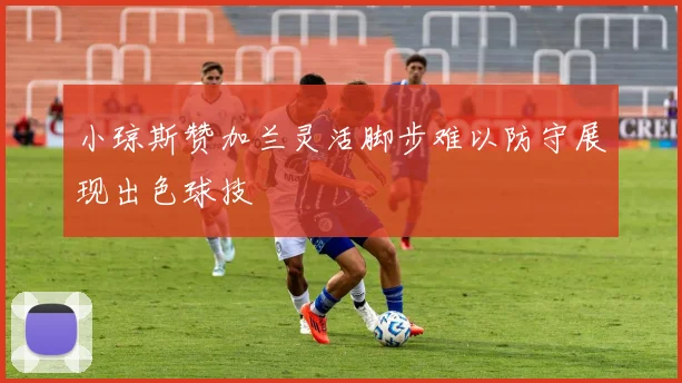 小琼斯赞加兰灵活脚步难以防守展现出色球技