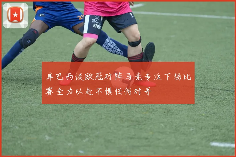 库巴西谈欧冠对阵马竞专注下场比赛全力以赴不惧任何对手