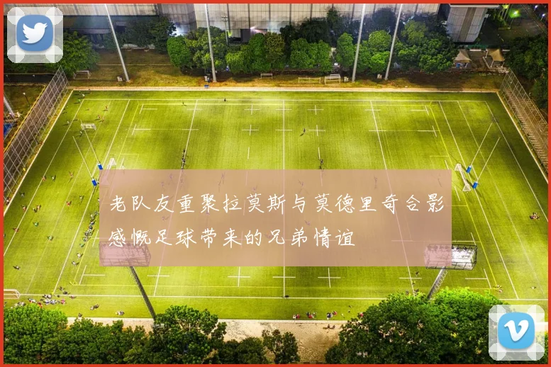 老队友重聚拉莫斯与莫德里奇合影感慨足球带来的兄弟情谊