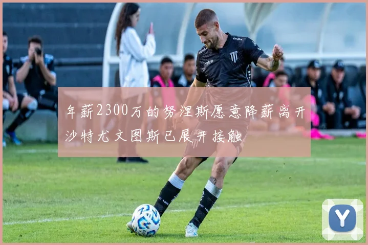 年薪2300万的努涅斯愿意降薪离开沙特尤文图斯已展开接触