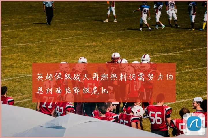 英超保级战火再燃热刺仍需努力伯恩利面临降级危机