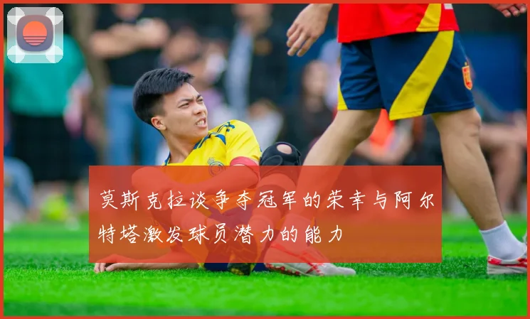 莫斯克拉谈争夺冠军的荣幸与阿尔特塔激发球员潜力的能力