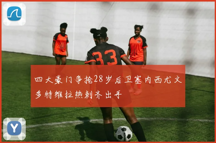 四大豪门争抢28岁后卫塞内西尤文多特维拉热刺齐出手