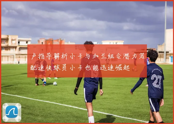 卢指导解析小卡与加兰组合潜力若配速快球员小卡也能迅速崛起