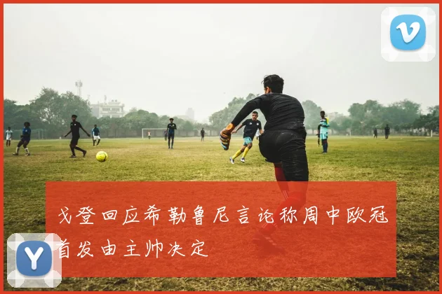 戈登回应希勒鲁尼言论称周中欧冠首发由主帅决定