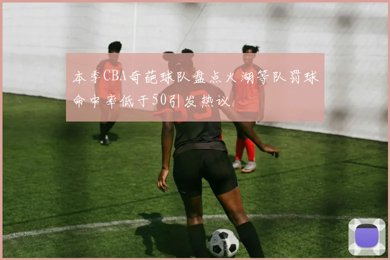 本季CBA奇葩球队盘点火湖等队罚球命中率低于50引发热议