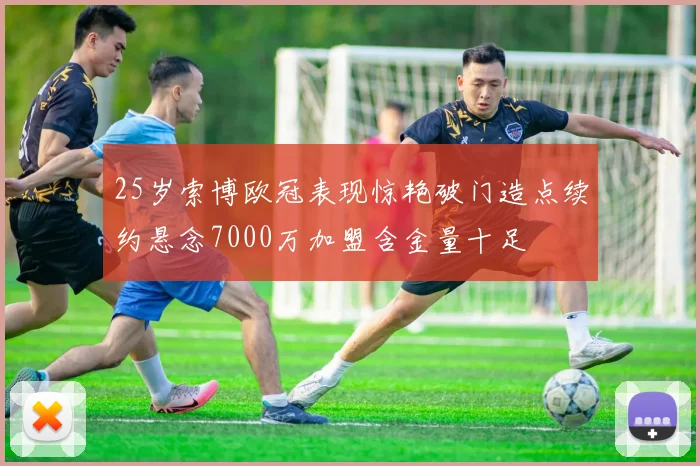 25岁索博欧冠表现惊艳破门造点续约悬念7000万加盟含金量十足
