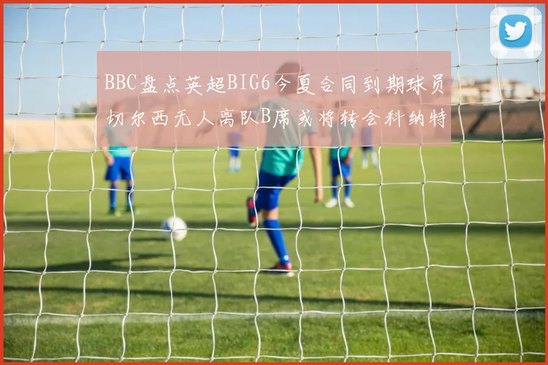 BBC盘点英超BIG6今夏合同到期球员切尔西无人离队B席或将转会科纳特续约在即