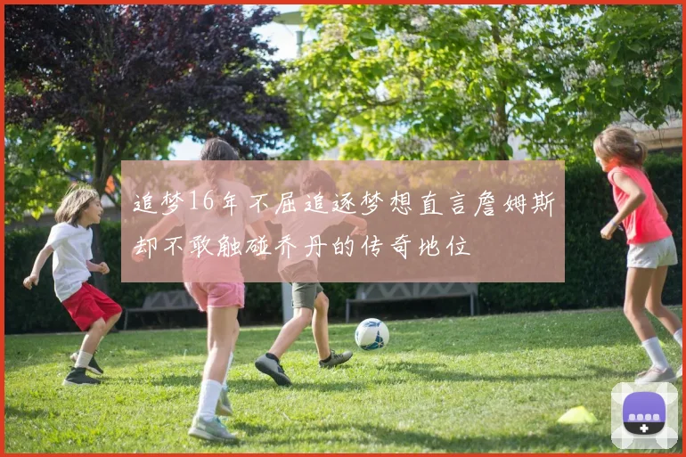 追梦16年不屈追逐梦想直言詹姆斯却不敢触碰乔丹的传奇地位