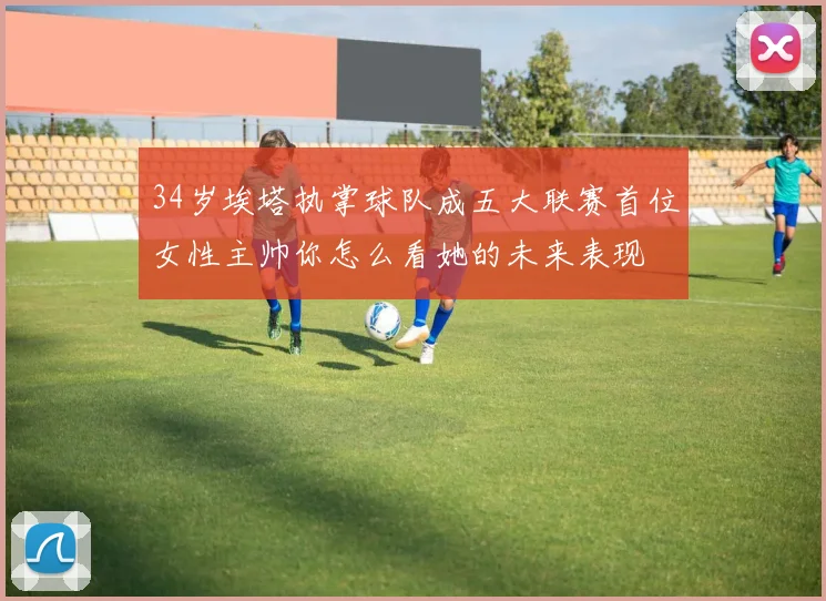 34岁埃塔执掌球队成五大联赛首位女性主帅你怎么看她的未来表现
