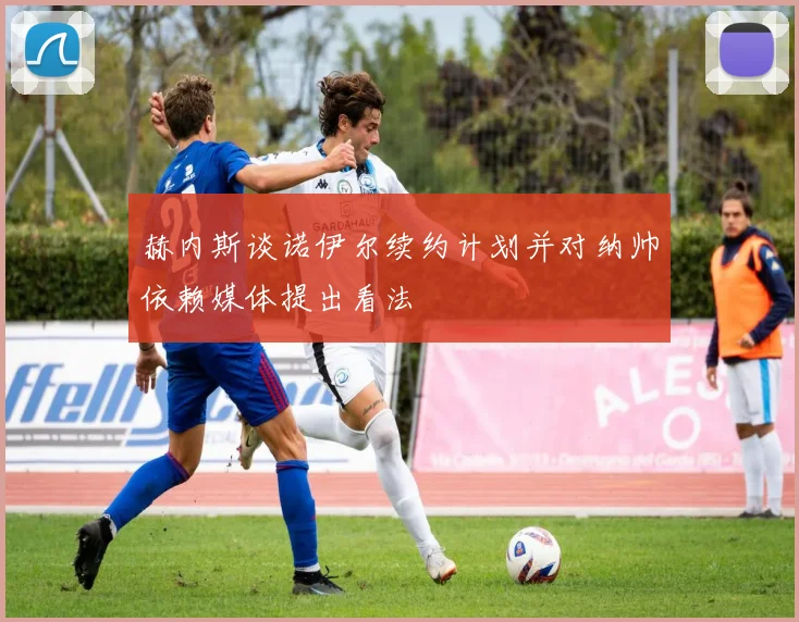 赫内斯谈诺伊尔续约计划并对纳帅依赖媒体提出看法