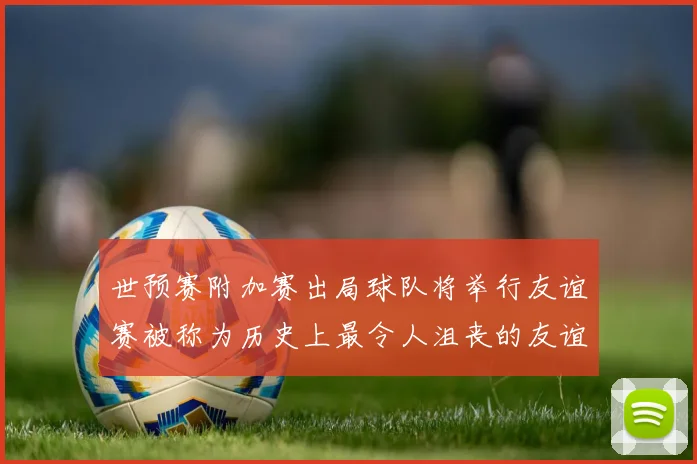 世预赛附加赛出局球队将举行友谊赛被称为历史上最令人沮丧的友谊赛