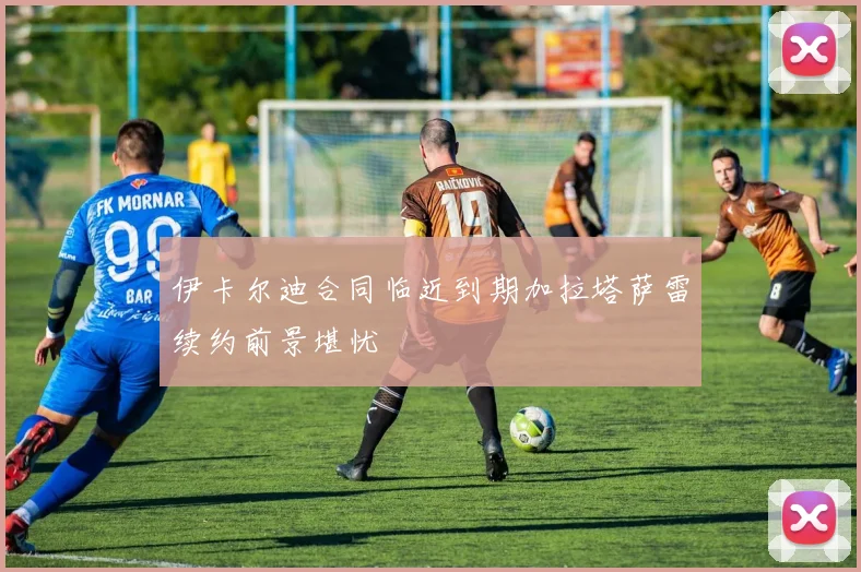 伊卡尔迪合同临近到期加拉塔萨雷续约前景堪忧