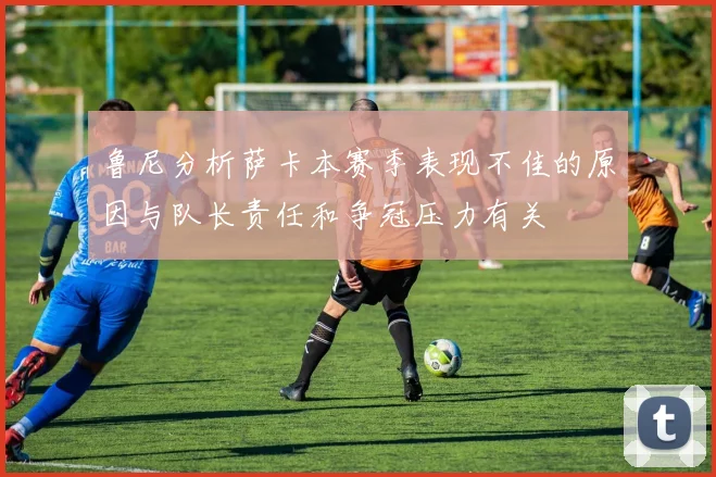鲁尼分析萨卡本赛季表现不佳的原因与队长责任和争冠压力有关