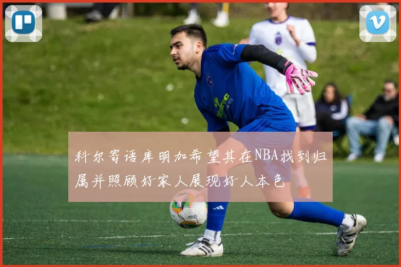 科尔寄语库明加希望其在NBA找到归属并照顾好家人展现好人本色