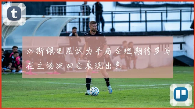 加斯佩里尼认为平局合理期待罗马在主场次回合表现出色