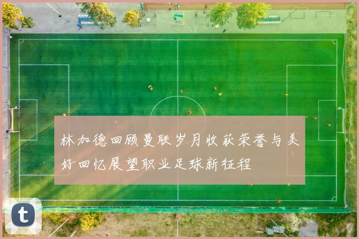 林加德回顾曼联岁月收获荣誉与美好回忆展望职业足球新征程