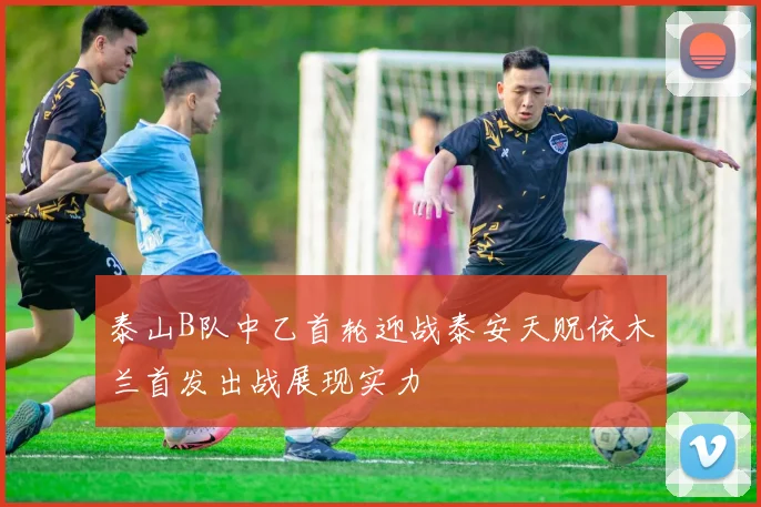 泰山B队中乙首轮迎战泰安天贶依木兰首发出战展现实力