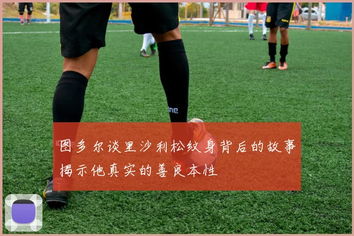 图多尔谈里沙利松纹身背后的故事揭示他真实的善良本性