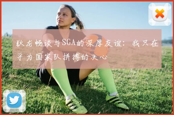 狄龙畅谈与SGA的深厚友谊:我只在乎为国家队拼搏的决心