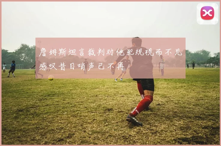 詹姆斯坦言裁判对他犯规视而不见感叹昔日哨声已不再