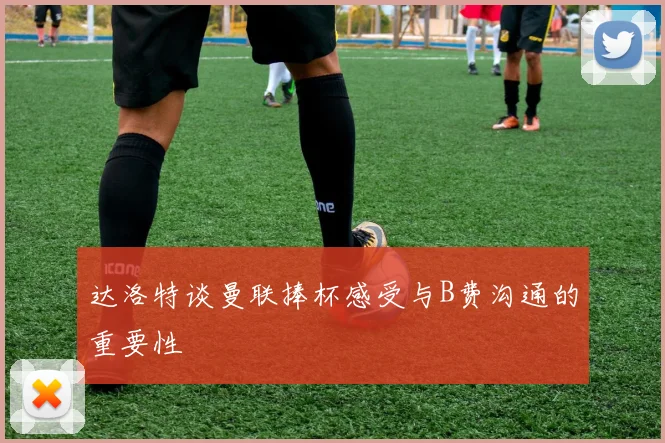 达洛特谈曼联捧杯感受与B费沟通的重要性